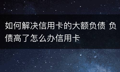 如何解决信用卡的大额负债 负债高了怎么办信用卡