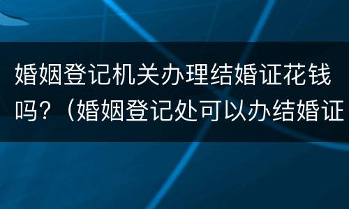 婚姻登记机关办理结婚证花钱吗?（婚姻登记处可以办结婚证吗）