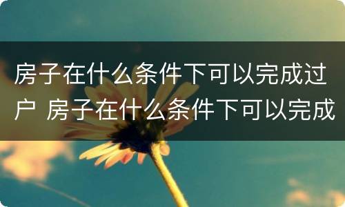 房子在什么条件下可以完成过户 房子在什么条件下可以完成过户交易