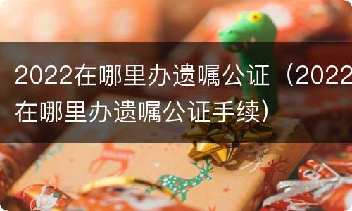 2022在哪里办遗嘱公证（2022在哪里办遗嘱公证手续）