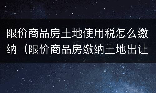 限价商品房土地使用税怎么缴纳（限价商品房缴纳土地出让金）
