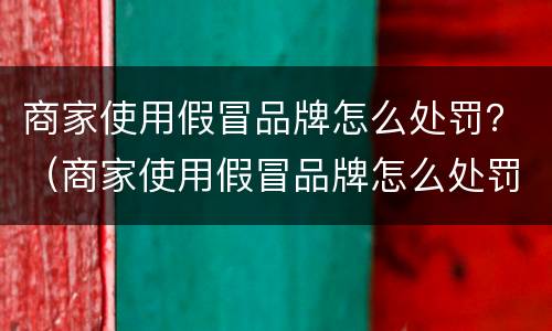 商家使用假冒品牌怎么处罚？（商家使用假冒品牌怎么处罚最新）