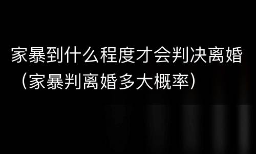 家暴到什么程度才会判决离婚（家暴判离婚多大概率）