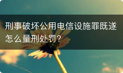 刑事破坏公用电信设施罪既遂怎么量刑处罚?