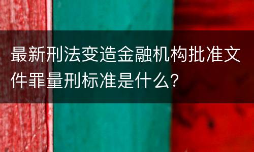最新刑法变造金融机构批准文件罪量刑标准是什么？