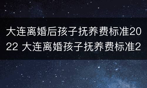 大连离婚后孩子抚养费标准2022 大连离婚孩子抚养费标准2020