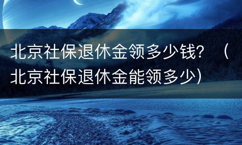 北京社保退休金领多少钱？（北京社保退休金能领多少）