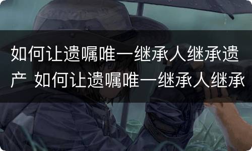 如何让遗嘱唯一继承人继承遗产 如何让遗嘱唯一继承人继承遗产给儿子