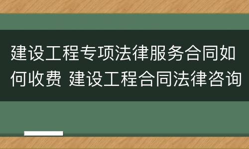 建设工程专项法律服务合同如何收费 建设工程合同法律咨询