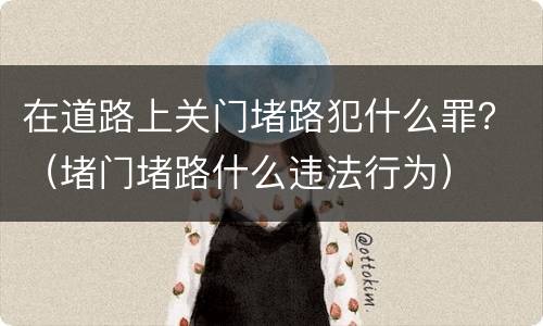 在道路上关门堵路犯什么罪？（堵门堵路什么违法行为）