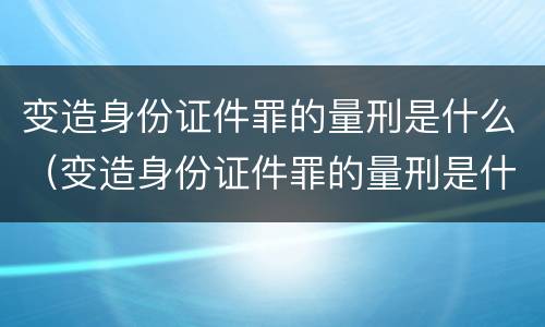 变造身份证件罪的量刑是什么（变造身份证件罪的量刑是什么标准）