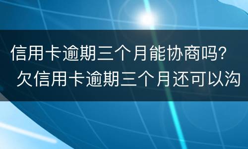 信用卡逾期三个月能协商吗？ 欠信用卡逾期三个月还可以沟通嘛