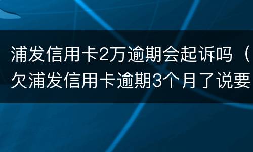 浦发信用卡2万逾期会起诉吗（欠浦发信用卡逾期3个月了说要起诉我）