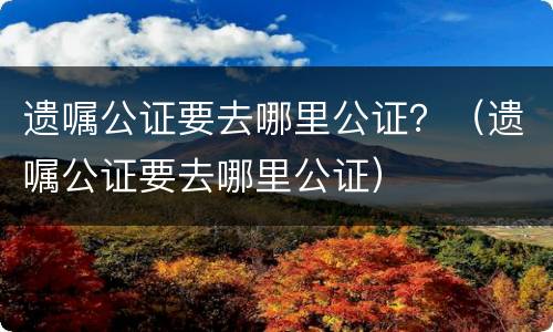 遗嘱公证要去哪里公证？（遗嘱公证要去哪里公证）