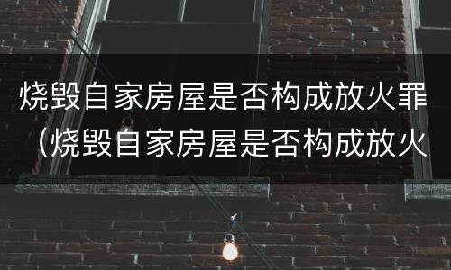 烧毁自家房屋是否构成放火罪（烧毁自家房屋是否构成放火罪行）