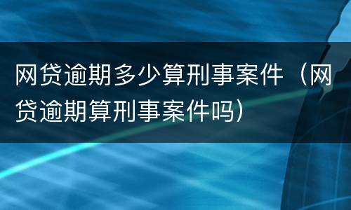 网贷逾期多少算刑事案件（网贷逾期算刑事案件吗）