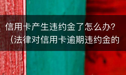 信用卡产生违约金了怎么办？（法律对信用卡逾期违约金的规定）