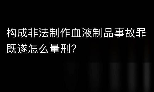 构成非法制作血液制品事故罪既遂怎么量刑?