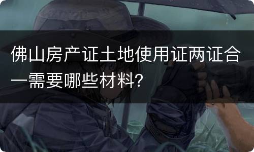 佛山房产证土地使用证两证合一需要哪些材料？