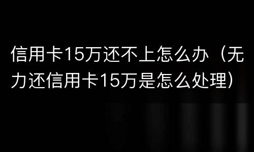 信用卡15万还不上怎么办（无力还信用卡15万是怎么处理）