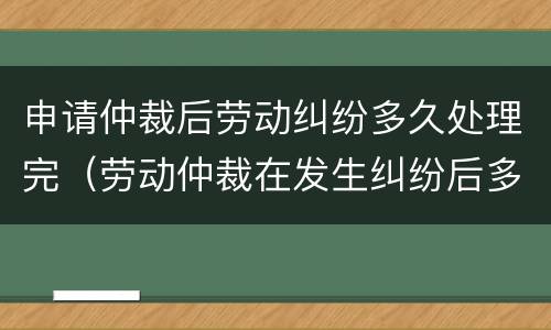 申请仲裁后劳动纠纷多久处理完（劳动仲裁在发生纠纷后多久能去申请）