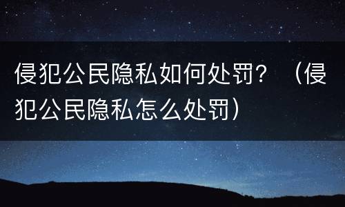 侵犯公民隐私如何处罚？（侵犯公民隐私怎么处罚）