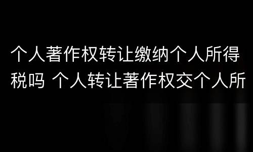 个人著作权转让缴纳个人所得税吗 个人转让著作权交个人所得税吗