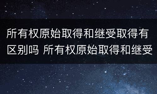 所有权原始取得和继受取得有区别吗 所有权原始取得和继受取得有区别吗知乎