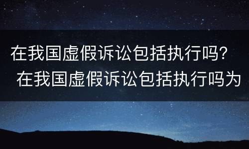 在我国虚假诉讼包括执行吗？ 在我国虚假诉讼包括执行吗为什么