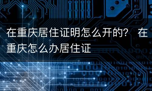 在重庆居住证明怎么开的？ 在重庆怎么办居住证