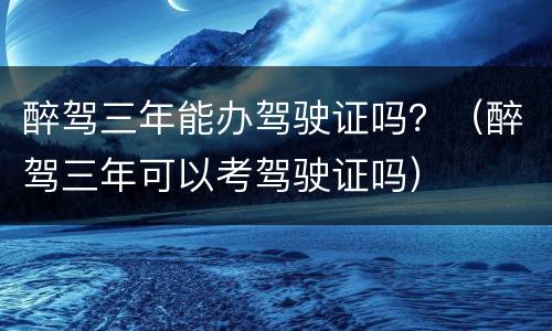 醉驾三年能办驾驶证吗？（醉驾三年可以考驾驶证吗）