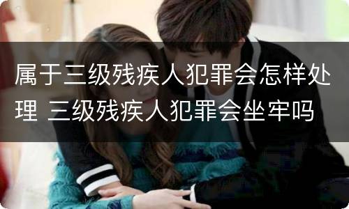 属于三级残疾人犯罪会怎样处理 三级残疾人犯罪会坐牢吗
