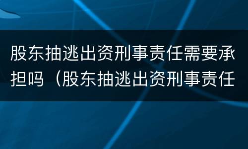 股东抽逃出资刑事责任需要承担吗（股东抽逃出资刑事责任需要承担吗法律）