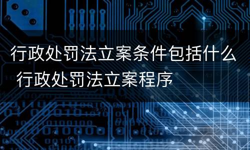 行政处罚法立案条件包括什么 行政处罚法立案程序