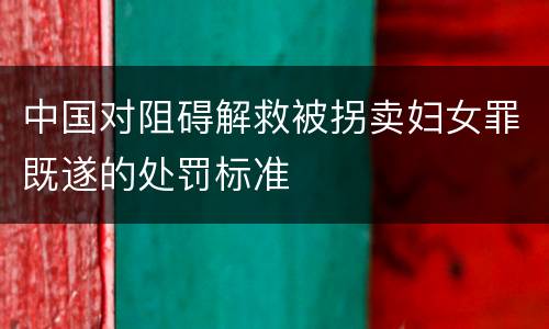 中国对阻碍解救被拐卖妇女罪既遂的处罚标准