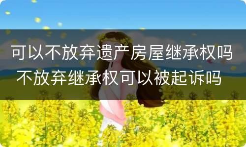 可以不放弃遗产房屋继承权吗 不放弃继承权可以被起诉吗