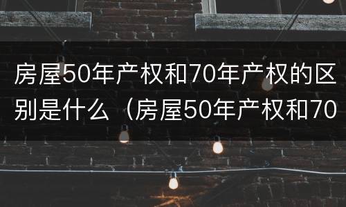 房屋50年产权和70年产权的区别是什么（房屋50年产权和70年产权的区别是什么呢）