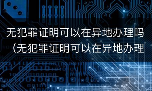 无犯罪证明可以在异地办理吗（无犯罪证明可以在异地办理吗怎么办）