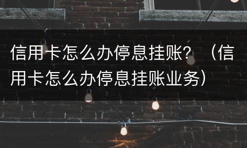 信用卡怎么办停息挂账？（信用卡怎么办停息挂账业务）