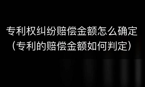 专利权纠纷赔偿金额怎么确定（专利的赔偿金额如何判定）