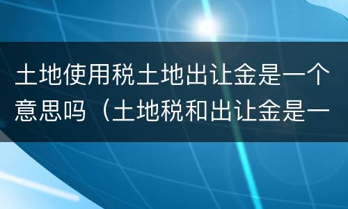 土地使用税土地出让金是一个意思吗（土地税和出让金是一样吗）