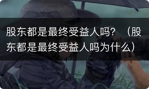 股东都是最终受益人吗？（股东都是最终受益人吗为什么）