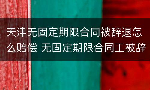天津无固定期限合同被辞退怎么赔偿 无固定期限合同工被辞退有补偿吗
