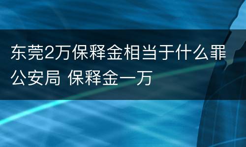 东莞2万保释金相当于什么罪 公安局 保释金一万