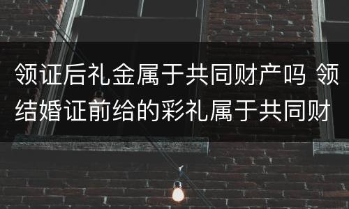 领证后礼金属于共同财产吗 领结婚证前给的彩礼属于共同财产吗