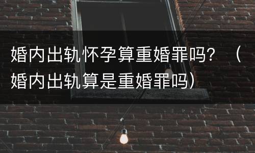 婚内出轨怀孕算重婚罪吗？（婚内出轨算是重婚罪吗）