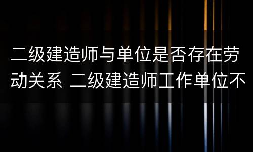 二级建造师与单位是否存在劳动关系 二级建造师工作单位不是建筑单位可以吗