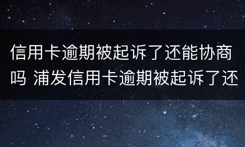 信用卡逾期被起诉了还能协商吗 浦发信用卡逾期被起诉了还能协商吗