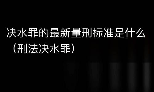 决水罪的最新量刑标准是什么（刑法决水罪）