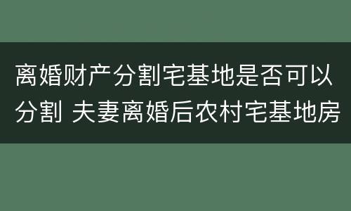 离婚财产分割宅基地是否可以分割 夫妻离婚后农村宅基地房产分割